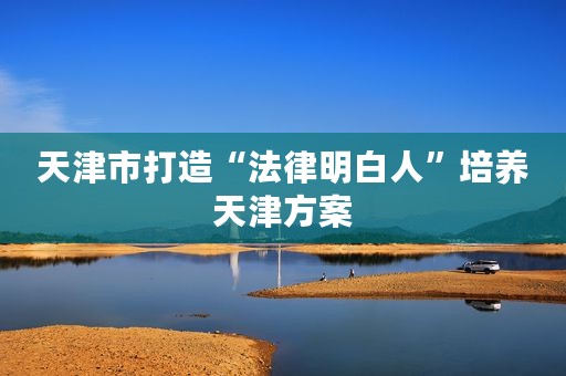 天津市打造“法律明白人”培养天津方案
