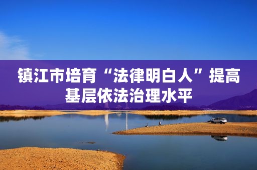 镇江市培育“法律明白人”提高基层依法治理水平