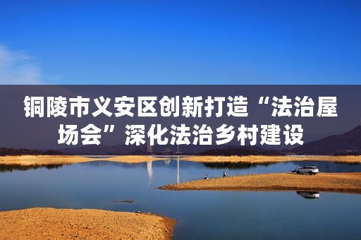 铜陵市义安区创新打造“法治屋场会”深化法治乡村建设