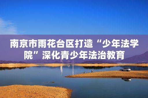 南京市雨花台区打造“少年法学院”深化青少年法治教育