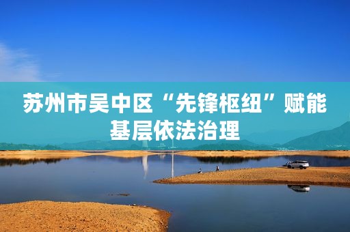 苏州市吴中区“先锋枢纽”赋能基层依法治理