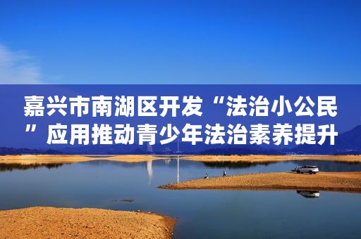 嘉兴市南湖区开发“法治小公民”应用推动青少年法治素养提升