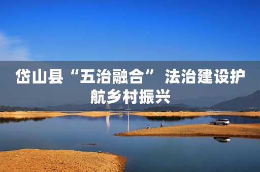岱山县“五治融合” 法治建设护航乡村振兴