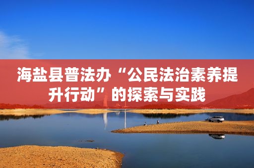 海盐县普法办“公民法治素养提升行动”的探索与实践