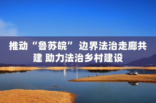 推动“鲁苏皖” 边界法治走廊共建 助力法治乡村建设