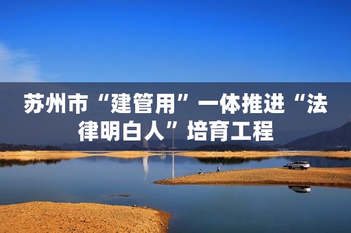 苏州市“建管用”一体推进“法律明白人”培育工程