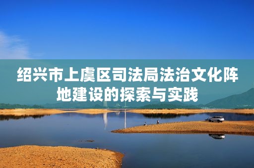 绍兴市上虞区司法局法治文化阵地建设的探索与实践