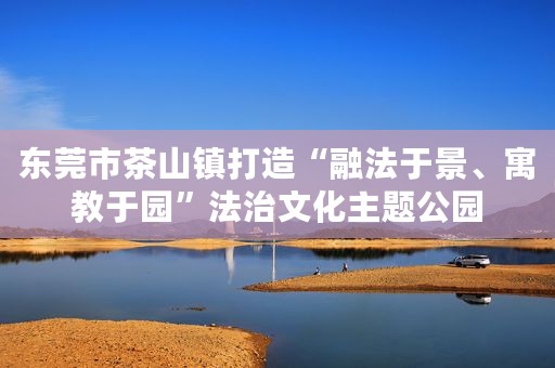 东莞市茶山镇打造“融法于景、寓教于园”法治文化主题公园