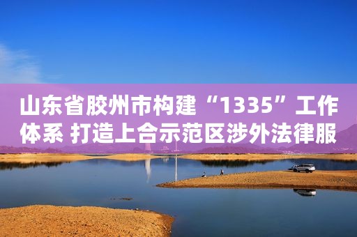 山东省胶州市构建“1335”工作体系 打造上合示范区涉外法律服务新高地