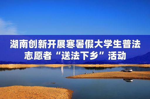 湖南创新开展寒暑假大学生普法志愿者“送法下乡”活动