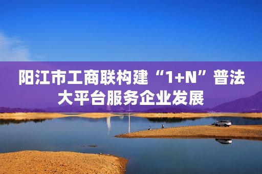 阳江市工商联构建“1+N”普法大平台服务企业发展