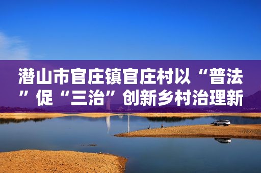 潜山市官庄镇官庄村以“普法”促“三治”创新乡村治理新路径