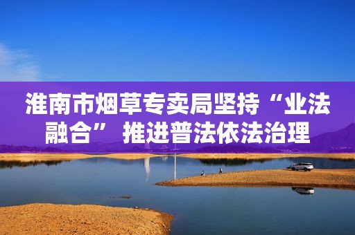 淮南市烟草专卖局坚持“业法融合” 推进普法依法治理