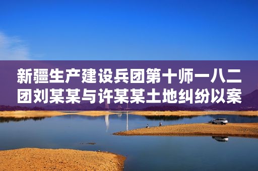 新疆生产建设兵团第十师一八二团刘某某与许某某土地纠纷以案释法