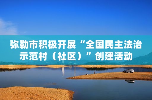 弥勒市积极开展“全国民主法治示范村（社区）”创建活动