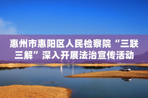 惠州市惠阳区人民检察院“三联三解”深入开展法治宣传活动