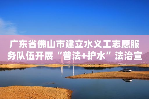 广东省佛山市建立水义工志愿服务队伍开展“普法+护水”法治宣传