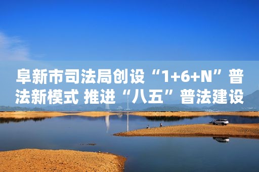阜新市司法局创设“1+6+N”普法新模式 推进“八五”普法建设