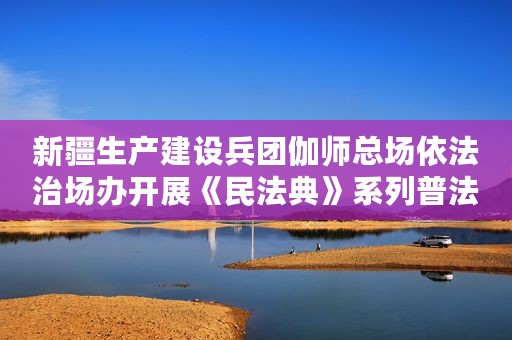 新疆生产建设兵团伽师总场依法治场办开展《民法典》系列普法宣传活动