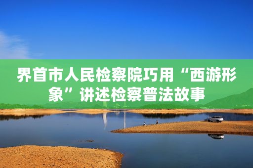 界首市人民检察院巧用“西游形象”讲述检察普法故事