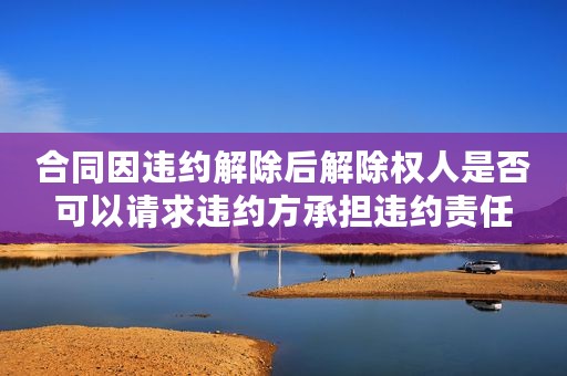 合同因违约解除后解除权人是否可以请求违约方承担违约责任