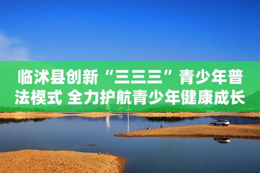 临沭县创新“三三三”青少年普法模式 全力护航青少年健康成长