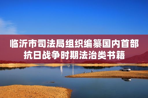 临沂市司法局组织编纂国内首部抗日战争时期法治类书籍