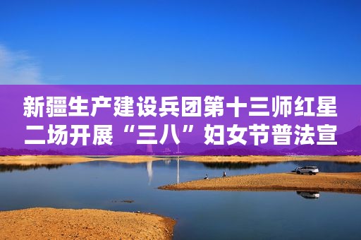 新疆生产建设兵团第十三师红星二场开展“三八”妇女节普法宣传系列活动