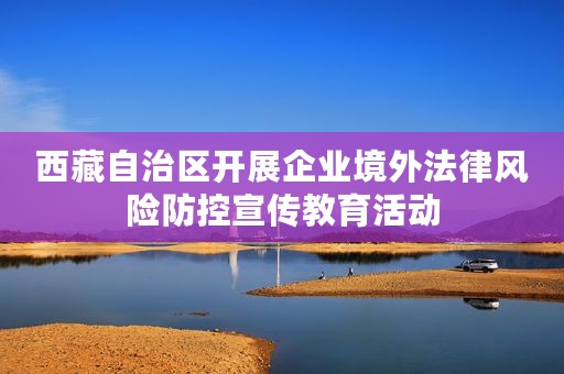 西藏自治区开展企业境外法律风险防控宣传教育活动