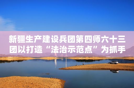 新疆生产建设兵团第四师六十三团以打造“法治示范点”为抓手深入推进法治团场创建