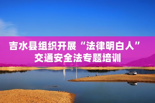 吉水县组织开展“法律明白人” 交通安全法专题培训
