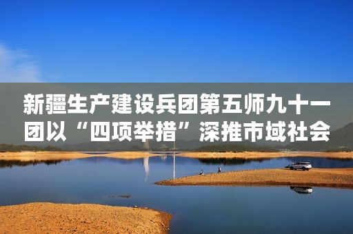 新疆生产建设兵团第五师九十一团以“四项举措”深推市域社会治理现代化