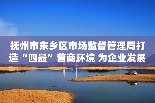 抚州市东乡区市场监督管理局打造“四最”营商环境 为企业发展做好“加减法”