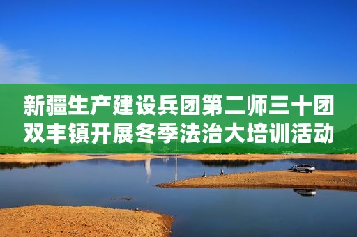 新疆生产建设兵团第二师三十团双丰镇开展冬季法治大培训活动
