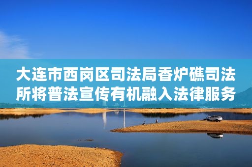 大连市西岗区司法局香炉礁司法所将普法宣传有机融入法律服务全过程