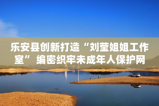 乐安县创新打造“刘莹姐姐工作室” 编密织牢未成年人保护网