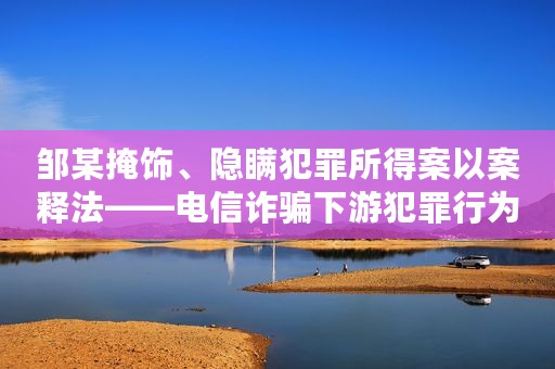 邹某掩饰、隐瞒犯罪所得案以案释法——电信诈骗下游犯罪行为的分析认定