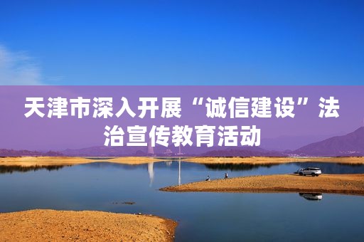 天津市深入开展“诚信建设”法治宣传教育活动