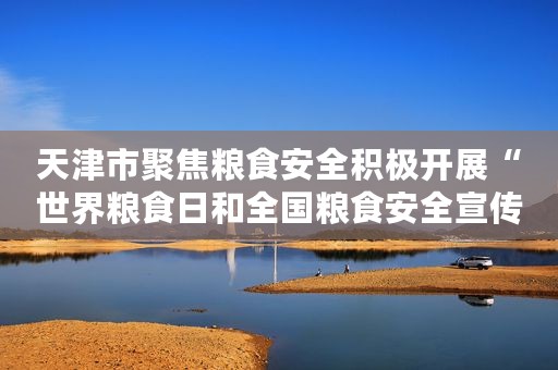 天津市聚焦粮食安全积极开展“世界粮食日和全国粮食安全宣传周”宣传教育活动