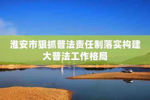 淮安市狠抓普法责任制落实构建大普法工作格局
