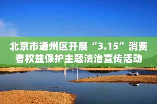 北京市通州区开展“3.15”消费者权益保护主题法治宣传活动