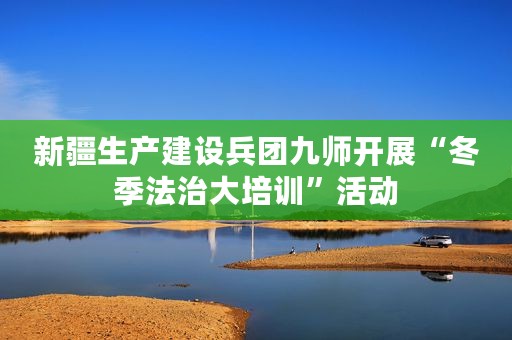 新疆生产建设兵团九师开展“冬季法治大培训”活动