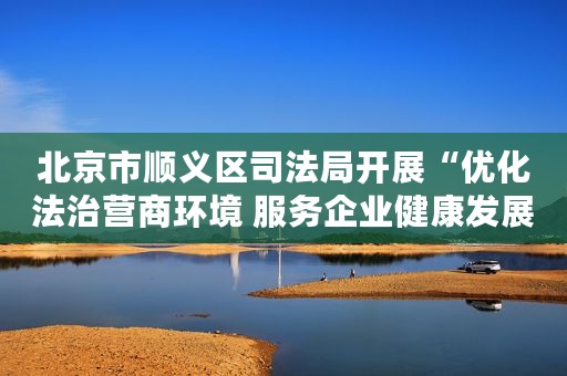 北京市顺义区司法局开展“优化法治营商环境 服务企业健康发展”反诈宣讲活动