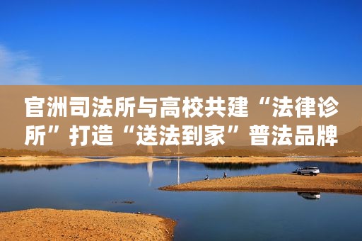 官洲司法所与高校共建“法律诊所”打造“送法到家”普法品牌