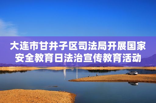 大连市甘井子区司法局开展国家安全教育日法治宣传教育活动