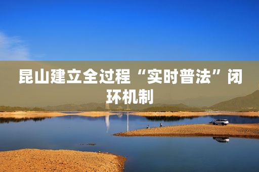 昆山建立全过程“实时普法”闭环机制