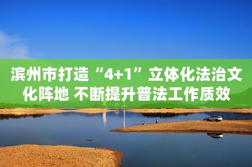 滨州市打造“4+1”立体化法治文化阵地 不断提升普法工作质效