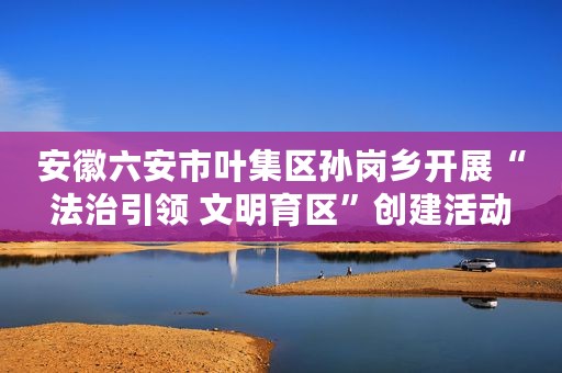 安徽六安市叶集区孙岗乡开展“法治引领 文明育区”创建活动