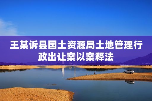 王某诉县国土资源局土地管理行政出让案以案释法