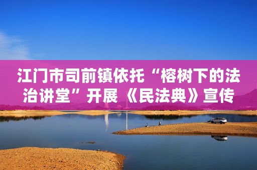 江门市司前镇依托“榕树下的法治讲堂”开展 《民法典》宣传